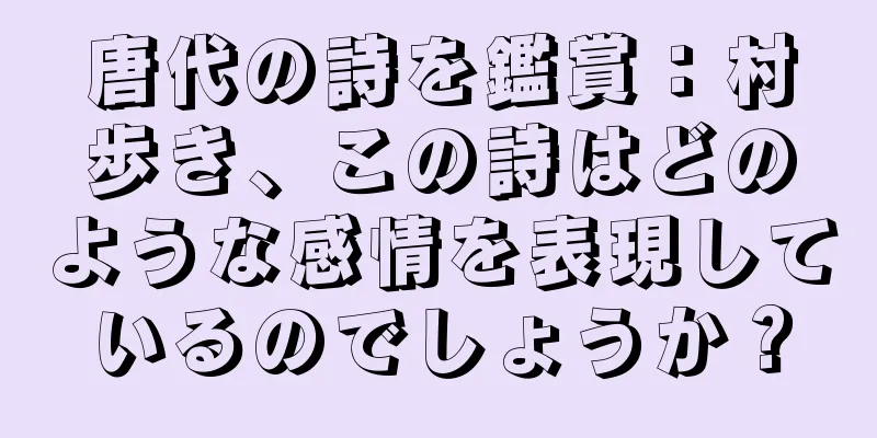 唐代の詩を鑑賞：村歩き、この詩はどのような感情を表現しているのでしょうか？