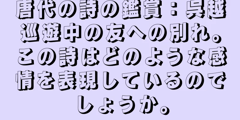 唐代の詩の鑑賞：呉越巡遊中の友への別れ。この詩はどのような感情を表現しているのでしょうか。