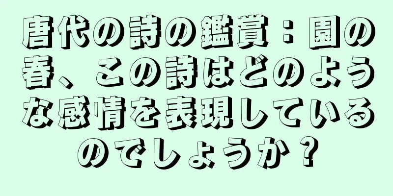 唐代の詩の鑑賞：園の春、この詩はどのような感情を表現しているのでしょうか？