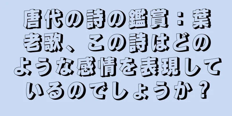 唐代の詩の鑑賞：葉老歌、この詩はどのような感情を表現しているのでしょうか？