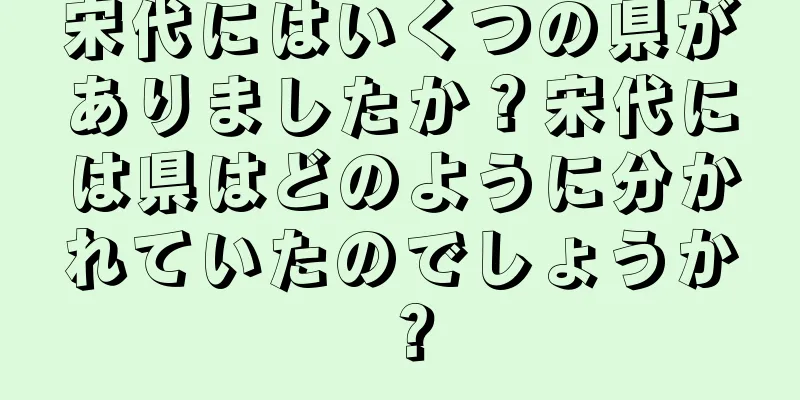 宋代にはいくつの県がありましたか？宋代には県はどのように分かれていたのでしょうか？