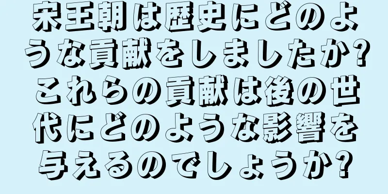 宋王朝は歴史にどのような貢献をしましたか?これらの貢献は後の世代にどのような影響を与えるのでしょうか?