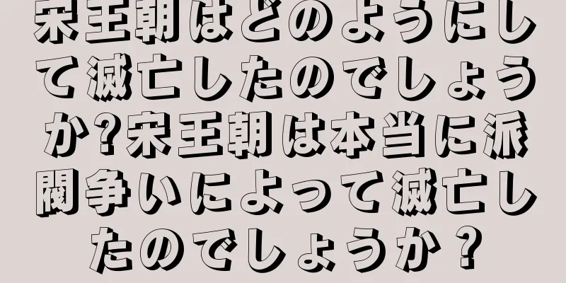 宋王朝はどのようにして滅亡したのでしょうか?宋王朝は本当に派閥争いによって滅亡したのでしょうか？
