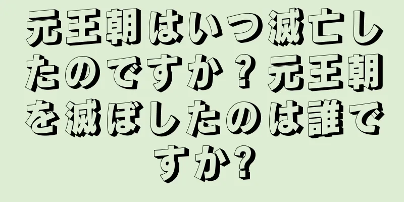 元王朝はいつ滅亡したのですか？元王朝を滅ぼしたのは誰ですか?