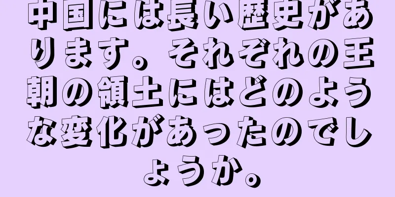 中国には長い歴史があります。それぞれの王朝の領土にはどのような変化があったのでしょうか。