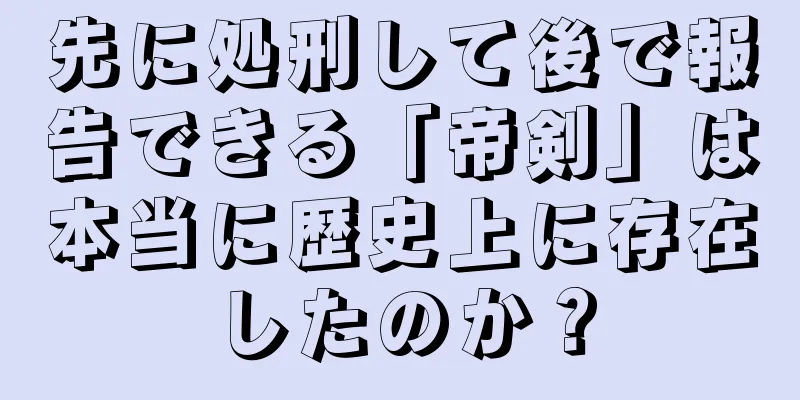 先に処刑して後で報告できる「帝剣」は本当に歴史上に存在したのか？