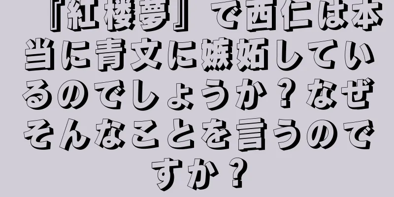 『紅楼夢』で西仁は本当に青文に嫉妬しているのでしょうか？なぜそんなことを言うのですか？