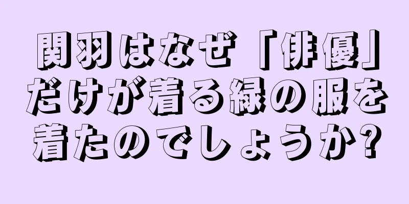 関羽はなぜ「俳優」だけが着る緑の服を着たのでしょうか?