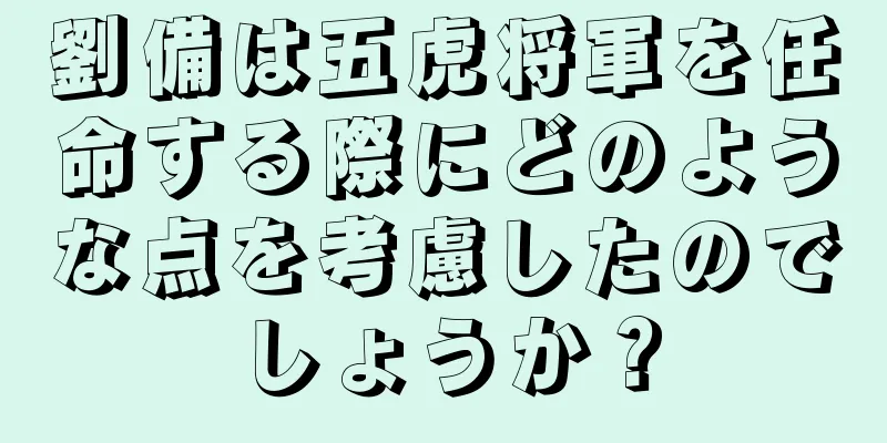 劉備は五虎将軍を任命する際にどのような点を考慮したのでしょうか？