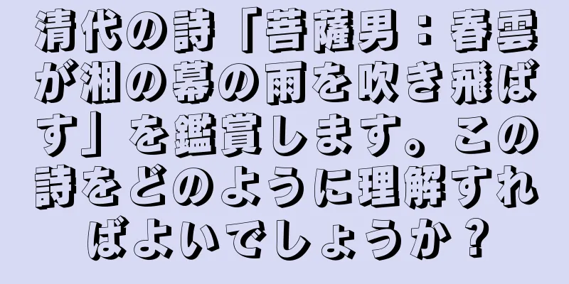 清代の詩「菩薩男：春雲が湘の幕の雨を吹き飛ばす」を鑑賞します。この詩をどのように理解すればよいでしょうか？