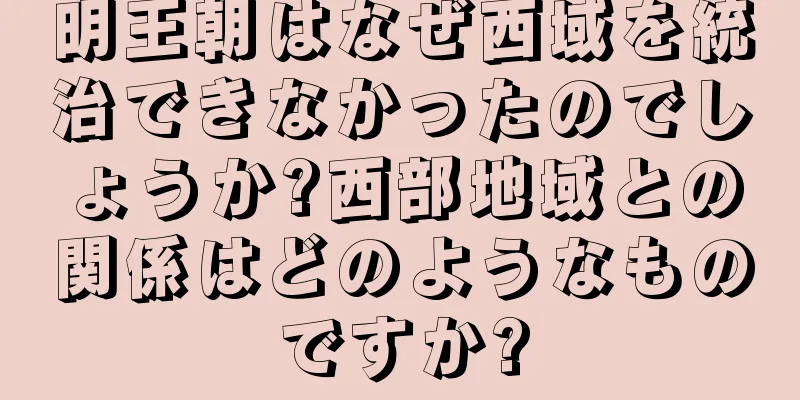明王朝はなぜ西域を統治できなかったのでしょうか?西部地域との関係はどのようなものですか?