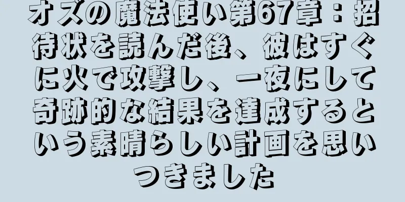 オズの魔法使い第67章：招待状を読んだ後、彼はすぐに火で攻撃し、一夜にして奇跡的な結果を達成するという素晴らしい計画を思いつきました