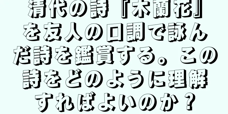 清代の詩『木蘭花』を友人の口調で詠んだ詩を鑑賞する。この詩をどのように理解すればよいのか？