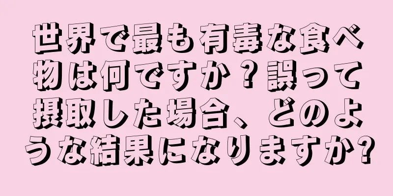 世界で最も有毒な食べ物は何ですか？誤って摂取した場合、どのような結果になりますか?