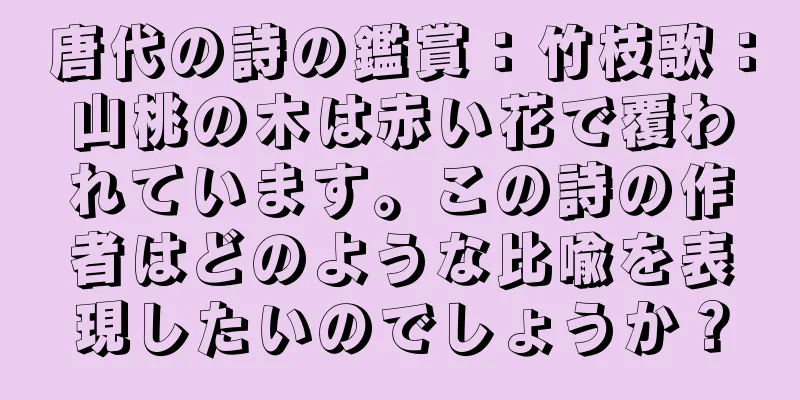 唐代の詩の鑑賞：竹枝歌：山桃の木は赤い花で覆われています。この詩の作者はどのような比喩を表現したいのでしょうか？
