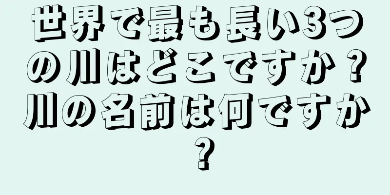世界で最も長い3つの川はどこですか？川の名前は何ですか？