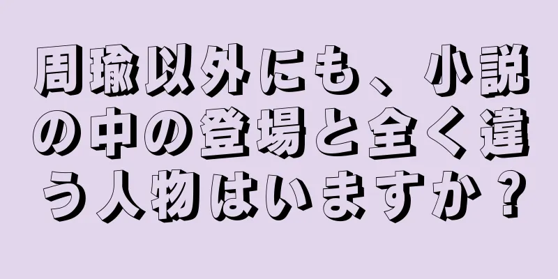 周瑜以外にも、小説の中の登場と全く違う人物はいますか？