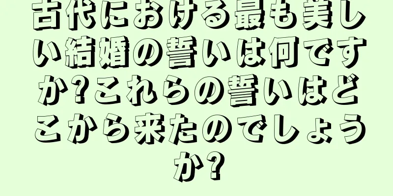 古代における最も美しい結婚の誓いは何ですか?これらの誓いはどこから来たのでしょうか?