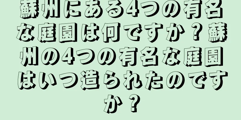 蘇州にある4つの有名な庭園は何ですか？蘇州の4つの有名な庭園はいつ造られたのですか？