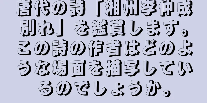 唐代の詩「湘州李仲成別れ」を鑑賞します。この詩の作者はどのような場面を描写しているのでしょうか。