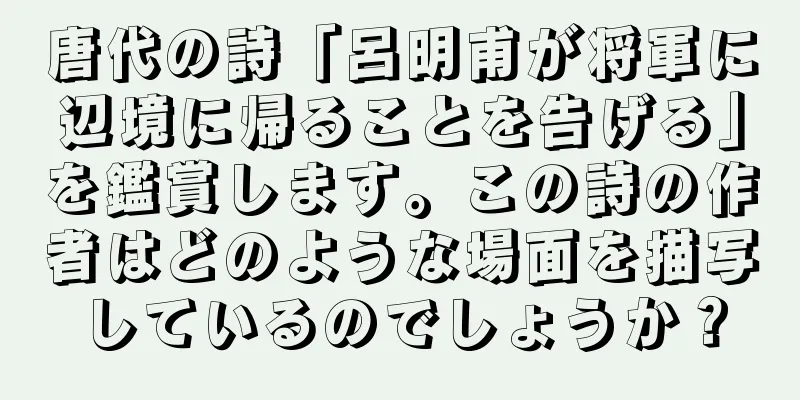 唐代の詩「呂明甫が将軍に辺境に帰ることを告げる」を鑑賞します。この詩の作者はどのような場面を描写しているのでしょうか？