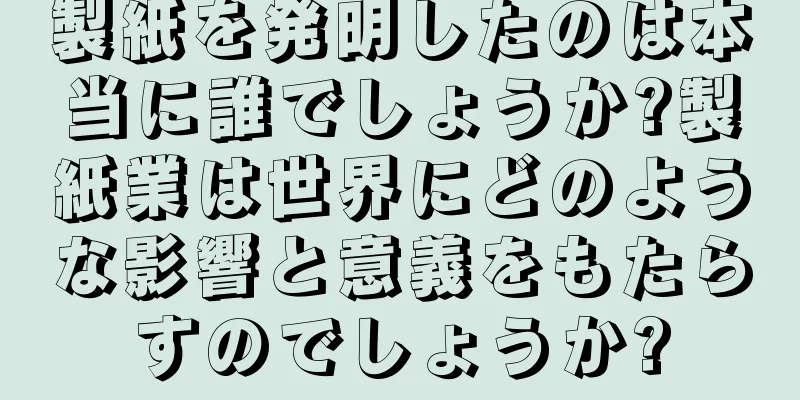 製紙を発明したのは本当に誰でしょうか?製紙業は世界にどのような影響と意義をもたらすのでしょうか?