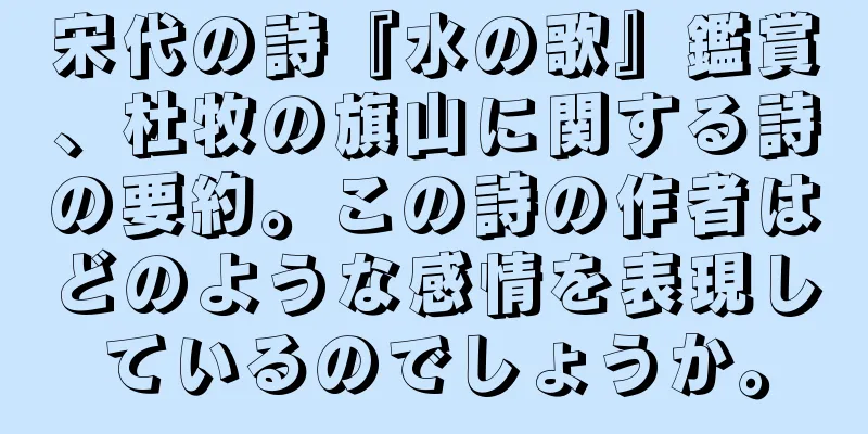 宋代の詩『水の歌』鑑賞、杜牧の旗山に関する詩の要約。この詩の作者はどのような感情を表現しているのでしょうか。