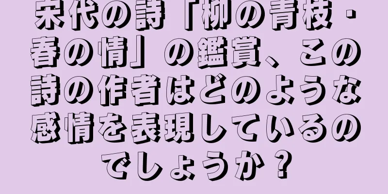 宋代の詩「柳の青枝・春の情」の鑑賞、この詩の作者はどのような感情を表現しているのでしょうか？