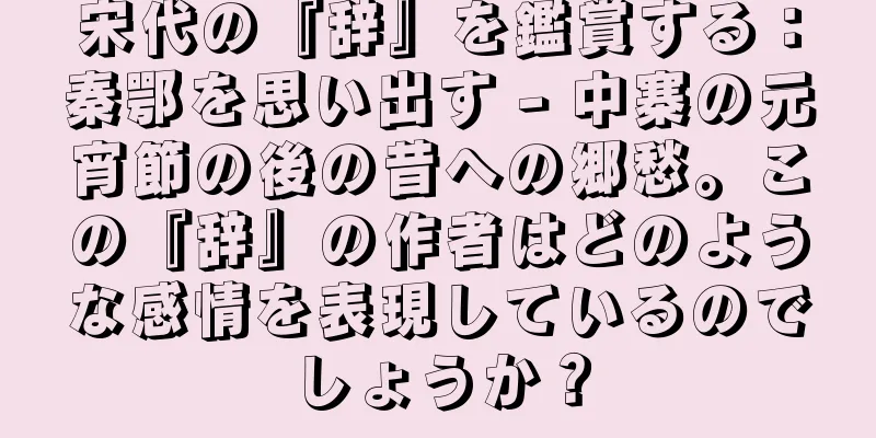 宋代の『辞』を鑑賞する：秦鄂を思い出す - 中寨の元宵節の後の昔への郷愁。この『辞』の作者はどのような感情を表現しているのでしょうか？