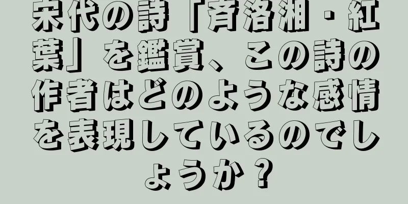 宋代の詩「斉洛湘・紅葉」を鑑賞、この詩の作者はどのような感情を表現しているのでしょうか？
