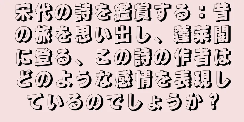 宋代の詩を鑑賞する：昔の旅を思い出し、蓬莱閣に登る、この詩の作者はどのような感情を表現しているのでしょうか？
