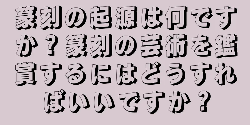 篆刻の起源は何ですか？篆刻の芸術を鑑賞するにはどうすればいいですか？