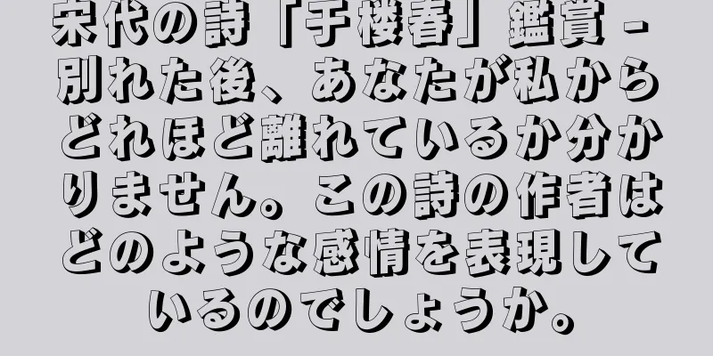 宋代の詩「于楼春」鑑賞 - 別れた後、あなたが私からどれほど離れているか分かりません。この詩の作者はどのような感情を表現しているのでしょうか。