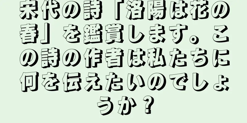 宋代の詩「洛陽は花の春」を鑑賞します。この詩の作者は私たちに何を伝えたいのでしょうか？