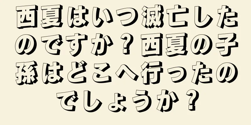 西夏はいつ滅亡したのですか？西夏の子孫はどこへ行ったのでしょうか？