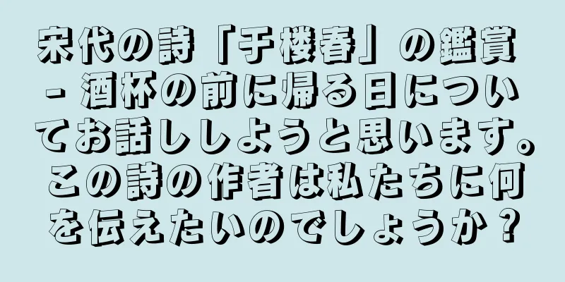宋代の詩「于楼春」の鑑賞 - 酒杯の前に帰る日についてお話ししようと思います。この詩の作者は私たちに何を伝えたいのでしょうか？