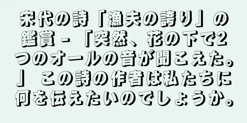 宋代の詩「漁夫の誇り」の鑑賞 - 「突然、花の下で2つのオールの音が聞こえた。」 この詩の作者は私たちに何を伝えたいのでしょうか。