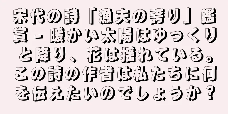 宋代の詩「漁夫の誇り」鑑賞 - 暖かい太陽はゆっくりと降り、花は揺れている。この詩の作者は私たちに何を伝えたいのでしょうか？