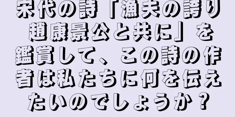 宋代の詩「漁夫の誇り 趙康景公と共に」を鑑賞して、この詩の作者は私たちに何を伝えたいのでしょうか？