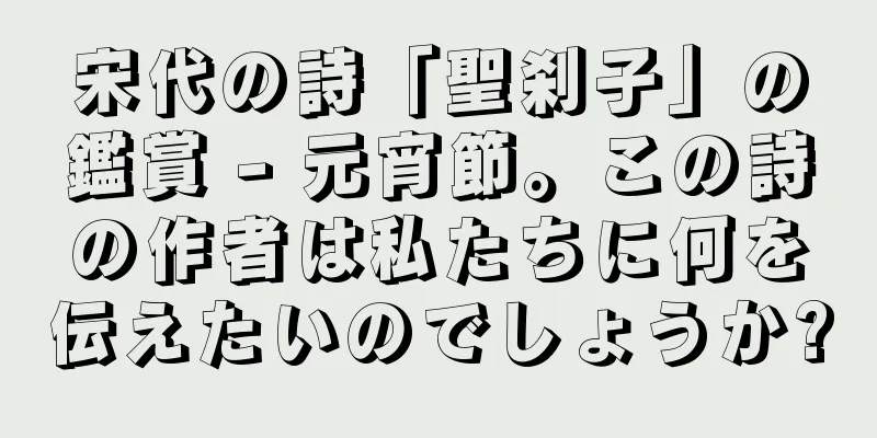 宋代の詩「聖刹子」の鑑賞 - 元宵節。この詩の作者は私たちに何を伝えたいのでしょうか?