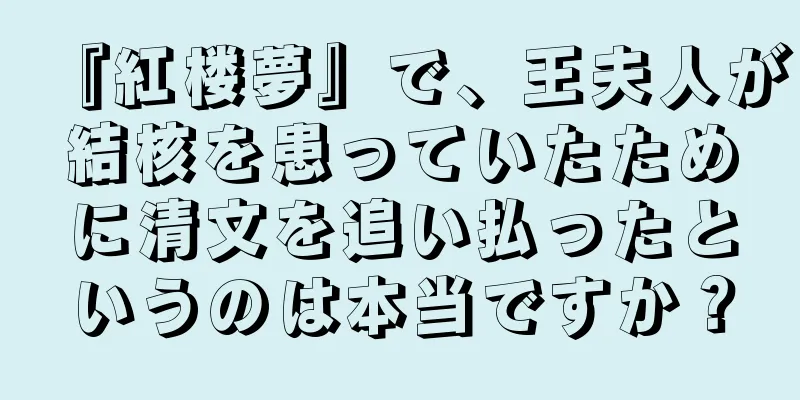 『紅楼夢』で、王夫人が結核を患っていたために清文を追い払ったというのは本当ですか？