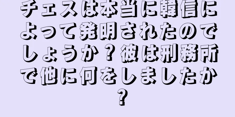 チェスは本当に韓信によって発明されたのでしょうか？彼は刑務所で他に何をしましたか？
