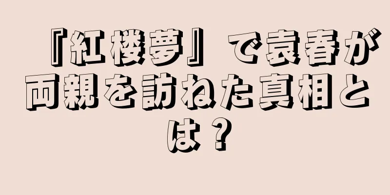 『紅楼夢』で袁春が両親を訪ねた真相とは？