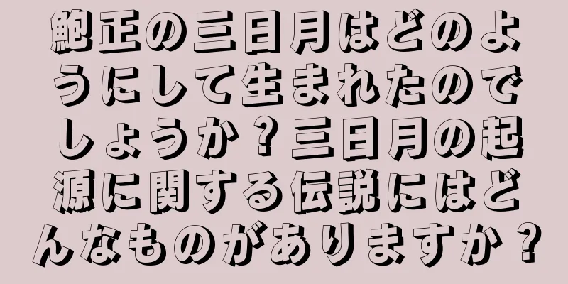 鮑正の三日月はどのようにして生まれたのでしょうか？三日月の起源に関する伝説にはどんなものがありますか？