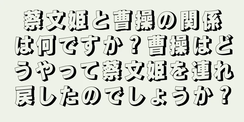 蔡文姫と曹操の関係は何ですか？曹操はどうやって蔡文姫を連れ戻したのでしょうか？