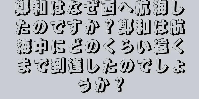 鄭和はなぜ西へ航海したのですか？鄭和は航海中にどのくらい遠くまで到達したのでしょうか？