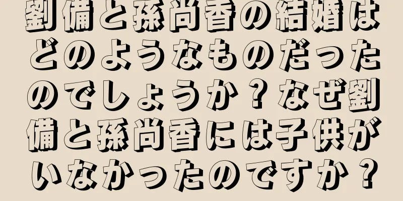 劉備と孫尚香の結婚はどのようなものだったのでしょうか？なぜ劉備と孫尚香には子供がいなかったのですか？