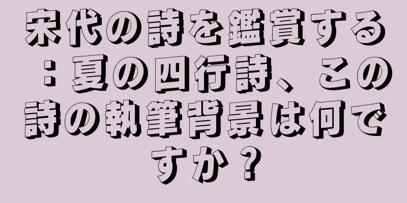 宋代の詩を鑑賞する：夏の四行詩、この詩の執筆背景は何ですか？