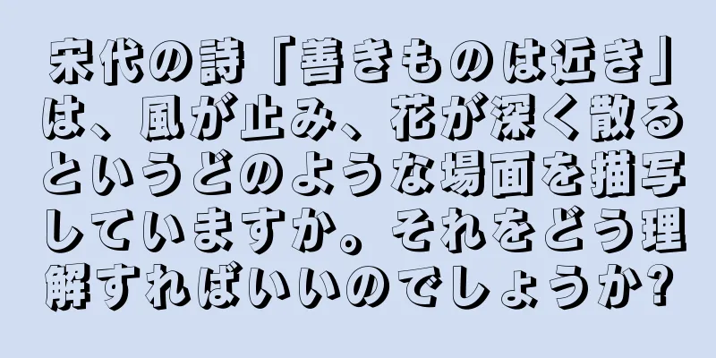 宋代の詩「善きものは近き」は、風が止み、花が深く散るというどのような場面を描写していますか。それをどう理解すればいいのでしょうか?