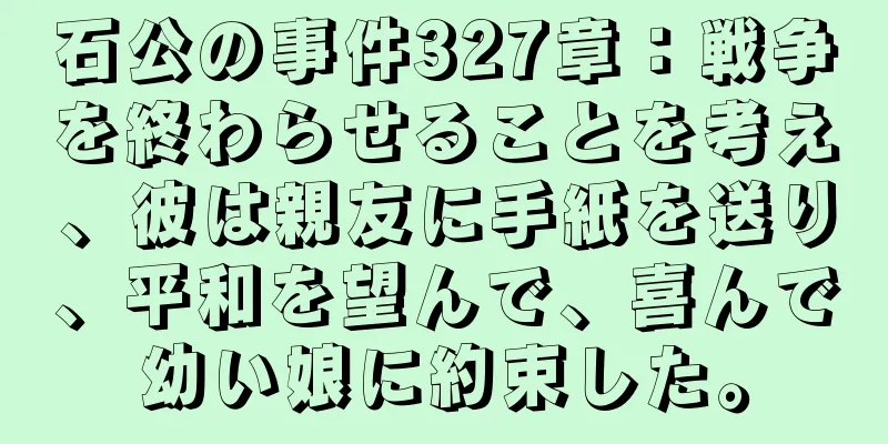 石公の事件327章：戦争を終わらせることを考え、彼は親友に手紙を送り、平和を望んで、喜んで幼い娘に約束した。